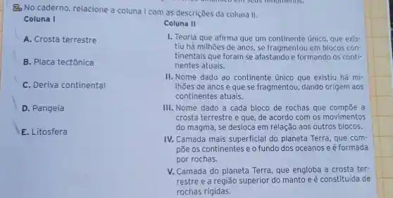 No caderno relacione a coluna I com as descriçōes da coluna II.
Coluna I
Coluna II
A. Crosta terrestre
B. Placa tectônica
I. Teoria que afirma que um continente único que exis-
tìu há milhoes de anos, se fragmentou em blocos con-
tinentais que foram se afastando e formando os conti-
nentes atuais.
C. Deriva continental
II. Nome dado ao continente único que existiu há mi-
Ihōes de anos e que se fragmentou dando origem aos
continentes atuais.
D. Pangeia
E. Litosfera
III.Nome dado a cada bloco de rochas que compoe a
crosta terrestre e que, de acordo com os movimentos
do magma, se desloca em relação aos outros blocos.
IV. Camada mais superficial do planeta Terra, que com
põe os continentes e o fundo dos oceanos e é formada
por rochas.
V. Camada do planeta Terra , que engloba a crosta ter-
restre e a região superior do manto e é constituída de
rochas rígidas.