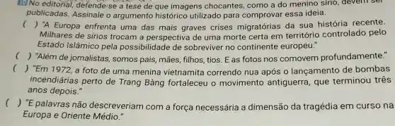 No editorial, defende -se a tese de que imagens chocantes , como a do menino sírio devenr ser
publicadas Assinale o argumento histórico utilizado para comprovar essa ideia.
() "A Europa enfrenta uma das mais graves crises migratórias da sua história recente.
Milhares de sírios trocam a perspectiva de uma morte certa em território controlado pelo
Estado Islâmico pela possibilidade de sobreviver no continente europeu."
() "Além de jornalistas somos pais , mães, filhos , tios. E as fotos nos comovem profundamente."
() "Em 1972, a foto de uma menina vietnamita correndo nua após 0 lançamento de bombas
incendiárias perto de Trang Bàng fortaleceu o movimento antiguerra , que terminou três
anos depois."
() "E palavras não descreveriam com a força necessária a dimensão da tragédia em curso na
Europa e Oriente Médio."