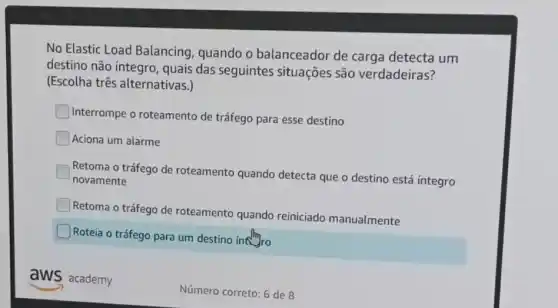 No Elastic Load Balancing, quando o balanceador de carga detecta um
destino não íntegro , quais das seguintes situações são verdadeiras?
(Escolha três alternativas.)
Interrompe o roteamento de tráfego para esse destino
Aciona um alarme
Retoma o tráfego de roteamento quando detecta que o destino está integro
novamente
Retoma o tráfego de roteamento quando reiniciado manualmente
Roteia o tráfego para um destino intro
aws academy
Número correto: 6 de 8