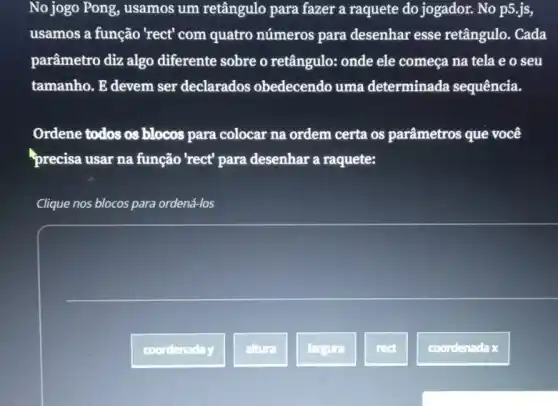 No jogo Pong, usamos um retângulo para fazer a raquete do jogador. No p5.js,
usamos a função 'rect'com quatro números para desenhar esse retângulo. Cada
parâmetro diz algo diferente sobre o retângulo: onde ele começa na tela e o seu
tamanho. E devem ser declarados obedecendo uma determinada sequência.
Ordene todos os blocos para colocar na ordem certa os parâmetros que você
precisa usar na função 'rect' para desenhar a raquete:
Clique nos blocos para ordená-los
coordenaday
altura
largura
rect
coordenada x