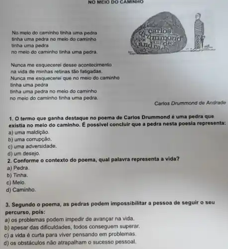NO MEIO DO CAMINHO
No meio do caminho tinha uma pedra
tìnha uma pedra no meio do caminho
tinha uma pedra
no meio do caminho tinha uma pedra.
Nunca me esquecerel desse acontecimento
na vida de minhas retinas tão fatigadas.
Nunca me esquecerei que no meio do caminho
tinha uma pedra
tinha uma pedra no meio do caminho
no meio do caminho tinha uma pedra.
Carlos Drummond de Andrade
1. O termo que ganha destaque no poema de Carlos Drummond é uma pedra que
existia no meio do caminho. É possivel concluir que a pedra nesta poesia representa:
a) uma maldição.
b) uma corrupção.
c) uma adversidade.
d) um desejo.
2. Conforme o contexto do poema , qual palavra representa a vida?
a) Pedra.
b) Tinha.
c) Meio.
d) Caminho.
3. Segundo o poema , as pedras podem impossibilitar a pessoa de seguir o seu
percurso, pois:
a) os problemas podem impedir de avançar na vida.
b) apesar das dificuldades, todos conseguem superar.
c) a vida é curta para viver pensando em problemas.
d) os obstáculos não atrapalham o sucesso pessoal.
