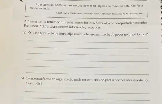 No meu reino, nenhum pássaro voa nem folha alguma se move, se esta não for a
minha vontade.
BRUIT, Hector, PINSKY, Jaime História do América através de textos. Sào Paulo:Contexto, 2001.
A frase anterior teria sido dita pelo imperador inca Atahualpa ao conquistador espanhol
Francisco Pizarro. Diante dessa informação, responda:
a) Oque a afirmação de Atahualpa revela sobre a organização do poder no Império Inca?
__
b) Como essa forma de organização pode ter contribuído para a derrota inca diante dos
espanhóis?
__