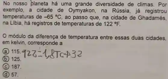 No nosso planeta há uma grande diversidade de climas. Por
exemplo, a cidade de Oymyakon, na Rússia, já registrou
temperaturas de -65^circ C , ao passo que, na cidade de Ghadamés,
na Líbia, há registros de temperaturas de 122^circ F
módulo da diferença de temperatura entre essas duas cidades.
em kelvin , corresponde a
A 115.
B 125.
C 187.
D 57.