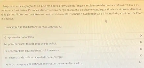 No processo de captação da luz pelo olho para a formação de imagens estão envolvidas duas estruturas celulares: os
cones e os bastonetes Os cones são sensiveis à energia dos fótons e os bastonetes, à quantidade de fótons incidentes . A
energia dos fótons que compōem os raios luminosos está associada à sua frequência, e a intensidade, ao número de fótons
incidentes.
Um animal que tem bastonetes mais sensiveis irá
a) apresentar daltonismo.
b) perceber cores fora do espectro do visivel.
c) enxergar bem em ambientes mal iluminados.
d) necessitar de mais luminosidade para enxergar.
e) fazer uma pequena distinção de cores em ambientes iluminados.