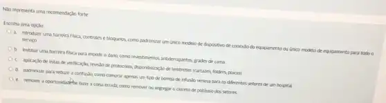 Não representa uma recomendação forte
Escolha uma opção
a. introduzir uma barreira fisica, controles e bloqueios,como padronizar um único
serviço
de conexão do equipamento ou único modelo de equipamento para todo o
b. instituir uma barreira fisica para impedir o dano, como revestimentos antiderrapantes
c. aplicação de listas de verificação, revis:lo de protocolos, disponbilização de lembretes grades de cama
d padronizar para redurir a confusão, como comprar apenas um tipo de bomba de infusio venosa para os diferentes
e remover a oportunidadefide fazer a coisa errada como remover ou segregar o cloreto de venosa para os difere
setores de um hospital
potássio dos setores