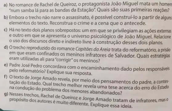 a) No romance de Rachel de Queiroz, o protagonista João Miguel mata um homem
"num samba lá para as bandas da Estação?Quais são suas primeiras reaçôes?
b) Embora o trecho não narre o assassinato, é possivel construl-lo a parti de alguns
elementos do texto. Reconstrua o crime e a cena que o antecede.
c) Há no texto dois planos sobrepostos: um em que se privilegiam as ações externas
e outro em que se apresenta o universo psicológico de João Miguel Relacione
uso dos discursos direto e indireto livre à construção desses dois planos.
d) O trecho reproduzido do romance Capitāes da Areia trata do reformatório,prisão
em que eram confinados os meninos infratores de Salvador. Quais estratégias
eram utilizadas ali para "corrigir" os meninos?
e) Padre José Pedro concordava com o encaminhamento dado pelos responsáveis
pelo reformatório? Explique sua resposta.
f) O texto de Jorge Amado revela, por meio dos pensamentos do padre,contes-
tação do Estado. Qual trecho melhor revela uma tese acerca do erro do Estado
na condução do problema dos menores abandonados?
g) Nesses trechos, Rachel de Queiroz e Jorge Amado tratam de infratores, mas o
propósito dos autoresé muito diferente. Explique essa ideia.