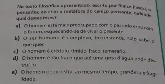 No texto fllosófico apresentado, escrito por Blaise Pascal, o
pensador, ao criar a metáfora do caniço pensante defende
qual destas teses?
a) O homem está mais preocupado com o passado e/ou com
futuro, esquecendo-se de viver o presente.
b) ser humano é complexo inconstante. Não sabe o
que quer.
c) homemé crédulo, tímido fraco, temerário.
d) O homemé tão fraco que até uma gota d'água pode des-
truí-lo.
e) Ohomem demonstra , ao mesmo tempo, grandeza e fragi-
lidade.