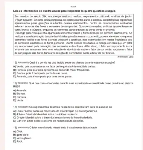 NO904
Leia as informações do quadro abaixo para responder às quatro questões a seguir.
Em meados do século XIX, um monge austriaco realizou experimentos utilizando ervilhas de jardim
(Pisum sativum). Em uma estufa iluminada, ele cruzou plantas puras e analisou caracteristicas especificas
apresentadas pelas gerações resultantes desses cruzamentos Dentre as caracteristicas analisadas
estavam as cores das flores e sementes dessas plantas. Quando observadas, as flores apresentaram as
cores branca e púrpura enquanto as sementes apresentaran as cores verde e amarela.
monge observou que não apareciam sementes verdes e flores brancas no primeiro cruzamento. Ao
realizar a autofecundação das plantas hibridas geradas nesse cruzamento, porém, ele observou que as
sementes verdes e as flores brancas voltaram a aparecer, mas observadas em menor frequência que
as sementes amarelas e as flores pürpuras. Diante desses resultados, o monge concluiu que um fator
era responsável pela coloração das sementes e das flores. Além disso, o fator correspondente à cor
amarela das sementes tinha uma relação de dominância sobre o fator da cor verde, enquanto o fator
da cor pürpura das flores tinha uma relação de dominância sobre o fator da cor branca.
(N00089811_CEN)
15) (N00069852) Qual é a cor da luz que incidia sobre as plantas durante essa observação?
A) Verde, pois apresenta-se na faixa de frequência intermediária da luz.
B) Púrpura, pois sua faixa aproxima-se da luz de maior frequência.
C) Branca, pois é composta por todas as cores.
D) Amarela, pois é composta por duas cores puras.
16) (No0069853) Qual das cores observadas durante esse experimento é classificada como primária no sistema
RGB?
A) Amarela.
B) Branca.
C) Púrpura.
D) Verde.
17) (Noooe9811) Os experimentos descritos nesse texto contribulram para os estudos de
A) Louis Pasteur sobre os processos de esterilização de microrganismos.
B) Johann Friedrich Miescher sobre os ácidos nucleicos.
C) Gregor Mendel sobre a base dos mecanismos da hereditariedade.
D) Carl von Linné sobre o sistema de nomenclatura cientifica.
18) (NOOO69612) O fator mencionado nesse texto é atualmente denominado
A) DNA
B) gene alelo.