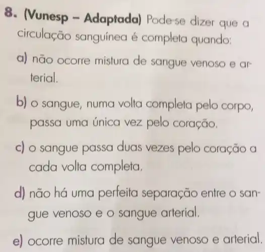 - Nunesp -Adaptada)Pode-se dizer que a
circulação sanguínea é completa quando:
a) não ocorre mistura de sangue venoso e ar
terial.
b) o sangue numa volta completa pelo corpo,
passa uma única vez pelo coração.
c) o sangue passa duas vezes pelo coração a
cada volta completa.
d) não há uma perfeita separação entre o san-
gue venoso e o sangue arterial.
e)ocorre mistura de sangue venoso e arterial.