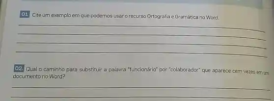 O1. Cite um exemplo em que podemos usar o recurso Ortografia e Gramática no Word.
__
02. Qual o caminho para substituir a palavra "funcionário"por "colaborador" que aparece cem vezes em um
documento no Word?
__