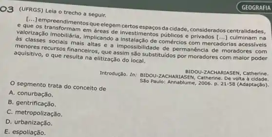 O3 (UFRGS) Leia o trecho a seguir.
[...] empreendimentos queelegem certos espaços da cidade considerados centralidades, e que os transformentosque
as classes socials mais altas a impossibilidade de permanência de moradores com
()
menores recursos financeiros que assim são substituídos por moradores com maior poder
aquisitivo, o que resulta na elitização do local.
segmento trata do conceito de
em áreas de investimentos públicos e privados [...culminam na
Introdução. In: BIDOU-ZACHARLASEN De volta à cidade.
BIDOU-ZACHARIASEN, Catherine.
São Paulo:Annablume, 2006. p. 21-58 (Adaptação).
A. conurbação.
B. gentrificação.
C. metropolização.
D. urbanização.
E. espoliação.
GEOGRAFIA