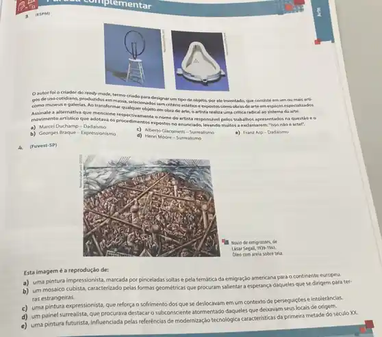 Oautor folo criador do ready-made, termo criado para designar um tipo de objeto, por ele inventado, que consiste em um ou mais arti-
gos de uso cotidiano emmassa, selecionadossem critério estético e expostos como obras de arte emespaços especializados
como museus e galerias Ao transformar qualquer objeto em obra de arte, o artista realiza uma critica radical ao sistema da arte.
movimento artistico que adotava 05 procedimentatic snome do artistare?levando multos a exclamarem "Isso nào é artel", o nome do artista responsivel pelos trabalhos apresentados na questão e 0
a) Marcel Duchamp-Dadaismo
c) Alberto Giacometti-Surrealismo
e) Franz Arp-Dadalsmo
b) Georges Braque -Expressionismo
d) Henri Moore Surrealismo
4. (Fuvest-SP)
Esta imagemé a reprodução de:
a) uma pintura impressionista marcada por pinceladas soltas e pela temática da emigração americana para o continente europeu.
b) um mosaico cubista caracterizado pelas formas geométrics que procuram salientar a esperança daqueles que se dirigem para ter-
ras estrangeiras.
c) uma pintura expressionista que reforça o sofrimento dos que se deslocavam em um contexto de perseguiçoes e intoleráncias.
d) um painel surrealista que procurava destacar o subconsciente atormentado daqueles que deixavam seus locais de origem.
e) uma pintura futurista influenciada pelas referências de modernização tecnológica caracteristica da primeira metade do século XX.