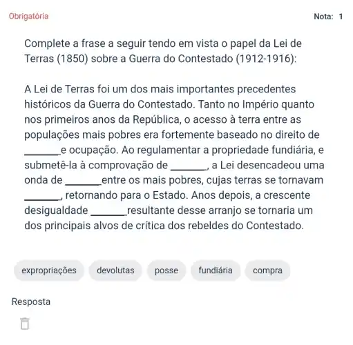 Obrigatória
Complete a frase a seguir tendo em vista o papel da Lei de
Terras (1850)sobre a Guerra do Contestado (1912-1916):
A Lei de Terras foi um dos mais importantes precedentes
históricos da Guerra do Contestado. Tanto no Império quanto
nos primeiros anos da República, o acesso à terra entre as
populações mais pobres era fortemente baseado no direito de
__ e ocupação. Ao regulamentar a propriedade fundiária, e
submetê-la à comprovação de __ , a Lei desencadeou uma
onda de __ entre os mais pobres, cujas terras se tornavam
__ , retornando para o Estado. Anos depois, a crescente
desigualdade __ resultante desse arranjo se tornaria um
dos principais alvos de crítica dos rebeldes do Contestado.
expropriações devolutas posse fundiária compra
Resposta
Nota: 1