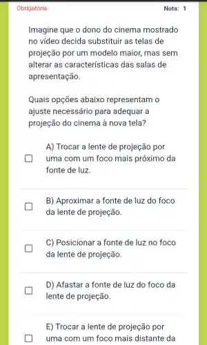 Obrigatória
Imagine que o dono do cinema mostrado
no vídeo decida substituir as telas de
projeção por um modelo maior , mas sem
alterar as características das salas de
apresentação.
Quais opções abaixo representam o
ajuste necessário para adequar a
projeção do cinema à nova tela?
generation
A) Trocar a lente de projeção por
uma com um foco mais próximo da
fonte de luz.
I
B) Aproximar a fonte de luz do foco
da lente de projeção.
I
C) Posicionar a fonte de luz no foco
da lente de projeção.
D) Afastar a fonte de luz do foco da
lente de projeção.
E) Trocar a lente de projeção por
uma com um foco mais distante da
Nota: 1