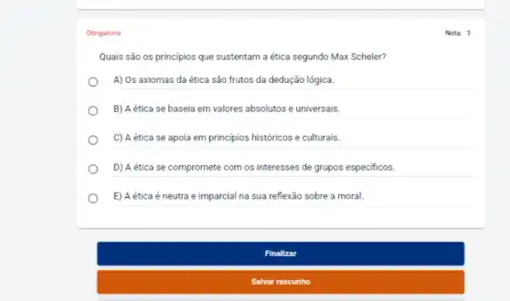 Obrigatória
Quais são os princípios que sustentam a ética segundo Max Scheler?
A) Os axiomas da ética são frutos da dedução lógica.
B) A ética se baseia em valores absolutos e universais.
C) A ética se apoia em principios históricos e culturais.
D) A ética se compromete com os interesses de grupos especificos.
E) A ética é neutra e imparcial na sua reflexão sobre a moral
Finalizar
Salvar rascunho
Nota: 1