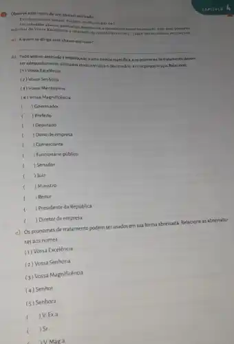 Observe este inicio de um abaixo-assinado
Excelentissimo Senhor Profeito do Municipio do
1ldots 1
solicitar de Vossa Exceloncin a liberação da quadri do bairro
1ldots 1 para uso do nossos ostudantes.
citar de Vossis Excellenceinados, readenter o moradores noote municipio vôm pelo presente
a) Aquem sedirige esse abaixo-assinado?
__
b) Todo abaixo-assinado endereçado a uma pessoa especifica, e os pronomes de tratamento devem
seradequadamente utilizados tende em vista o destinatário eocargo que ocupa Relacione.
(1) Vossa Excelência
(2) Vossa Senhoria
(3) Vossa Meritíssima
(4) Vossa Magnificência
( ) Covernador
( ) Prefeito
( ) Deputado
( ) Dono de empresa
( ) Comerciante
( ) Funcionário público
( ) Senador
( ) Juiz
() . ) Ministro
() Reitor
() . ) Presidente da República
CAPTTULO
() Diretor de empresa
c) Os pronomes de tratamento podem ser usados em sua forma abreviada Relacione as abreviatu-
ras aos nomes.
(1) Vossa Excelência
(2) Vossa Senhoria
(3) Vossa Magnificência
(4) Senhor
(5) Senhora
(
) V. Ex.a
( ) Sr.
V. Mag.a