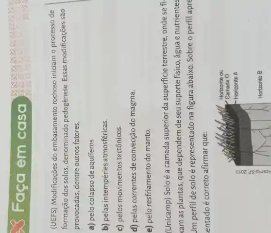 OCC Tem c else
(UEFS)Modificações do embasamento rochoso iniciam o processo de
formação dos solos , denominado pedogênese . Essas modificações são
provocadas dentre outros fatores,
a) pelo colapso de aquíferos.
b) pelas intempéries atmosféricas.
c) pelos movimentos tectônicos.
d) pelas correntes de convecção do magma.
e) pelo resfriamento do manto.
(Unicamp)Soloé a camada superior da superficie terrestre , onde se fi
xam as plantas , que dependem de seu suporte físico , água e nutrientes
Jm perfil de solo é representado na figura abaixo . Sobre o perfil apre
entado é correto afirmar que :