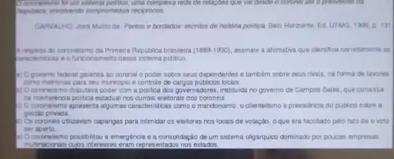 Ocoonelismo for um sistema politico, uma complexa rede de relaçóes que vai desde o coronerate o presidente da
Pepublica, envolvendo compromissos reciprocos.
CARVALHO, José Murilo de Pontos e bordados: escritos de historia politica. Belo Horizonte Ed. UFMG, 1998, p. 131
A respeito do coronelismo da Primeira Republica brasileira (1889-1930) assinale a afirmativa que identifica corretamente as
saracteristicas e ofuncionamento desse sistema politico.
a) Ogoverno tederal garantia ao coronel o poder sobre seus dependentes e tambem sobre seus rivais, na forma de favores
como melhorias para seu municipio e controle de cargos públicos locais.
b) Ocoronelismo disputava poder com a politica dos governadores, instituida no governo de Campos Sales que consistia
na interferência politica estadual nos currais eleitorais dos coroneis
a) Ocoronelismo apresenta algumas caracteristicas como o mandonismo, o clientelismo e prevalência do publico sobre a
gestao privada.
1) Os coroneis utilizavam capangas para intimidar os eleitores nos locais de votação, oque era facilitado pelo fato de o voto
ser aberto.
e) Ocoronelismo possibilitou a emergencia e a consolidação de um sistema oligárquico dominado por poucas empresas
multinacionais cujos interesses eram representados nos estados.