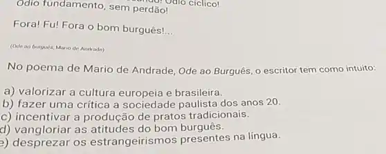 Odio fundamento sem perdão!
Fora! Fu! Fora o bom burguês!
__
(Ode on burqués, Mario de Andrade)
No poema de Mario de Andrade Ode ao Burguês, 0 escritor tem como intuito:
a) valorizar a cultura europeia e brasileira.
b) fazer uma critica a sociedade paulista dos anos 20.
c) incentivar a produção de pratos tradicionais.
d) vangloriar as atitudes do bom burguês.
2) desprezar os estrangeirism os presentes na língua.