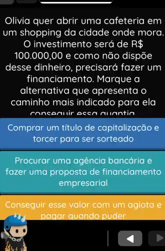 Olivia quer abrir uma cafeteria em
um shopping da cidade onde mora
investime nto será de R 
100.000,00 e como não dispõe
desse dinheiro , precisará I fazer um
financiamento . Marque a
alternative I que a presenta o
caminho , mais indicado para ela
lantin
Comprar um título de co pitalização e
torcer para ser sorteado
Procurar uma agência bancária e
fazer uma proposta de financiame nto
empresarial
Conseguir esse valor com um agiota e
pagar quando puder