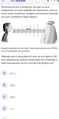 online
Denomina-se eco o fenômeno em que se ouve
nitidamente um som refletido por obstáculos , uma ou
mais vezes sucessivas . Imagine uma pessoa emitindo
um som , conforme a figura abaixo.
Imagem adaptada do site : http://www explicatorium .com/CFQ8/
Som -Propriedades _do som .php
Sabendo que a velocidade do som no ar é igual a 340
m/s , pergunta -se:quanto tempo após ter começado a
falar essa pessoa ouvirá 0 eco de sua própria VOZ?
A 0,1 s
B 0,2 s
0,5 s
D 1s