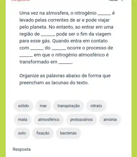 Oongatona
Uma vez na atmosfera, o nitrogênio __ é
levado pelas correntes de ar e pode viajar
pelo planeta . No entanto , ao entrar em uma
região de __ , pode ser o fim da viagem
para esse gás. Quando entra em contato
com __ do __ , ocorre o processo de
__ em que o nitrogênio atmosféricc e
transformado em
__
Organize as palavras abaixo de forma que
preencham as lacunas do texto.
sólido
solo
Resposta
mar
atmosférico
fixação
transpiração
bactérias
protozoários
nitrato
amônia