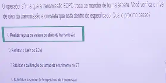 operador afirma que a transmissão ECPC troca de marcha de forma áspera Você verifica o nivel
de óleo da transmissão e constata que está dentro do especificado. Qual o próximo passo?
Realizar ajuste da válvula de alivio da transmissão
Realizar o flash do ECM
Realizar a calibração do tempo de enchimento no ET
Substituir o sensor de temperatura da transmissão