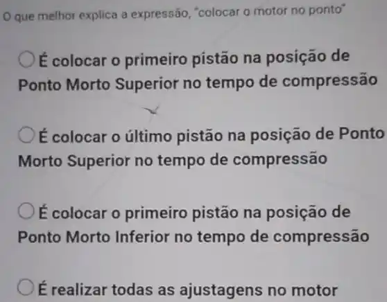 Oque melhor explica a expressão, "colocar 0 motor no ponto"
ế colocar o primeiro pistão na posição de
Ponto Morto Superior no tempo de compressão
É colocar o último pistão na posição de Ponto
Morto Superior no tempo de compressão
É colocar o primeiro pistão na posição de
Ponto Morto Inferior no tempo de compressão
Oé realizar todas as ajustagens no motor