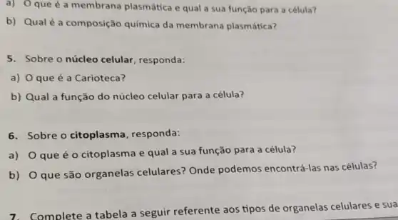 a) Oque é a membrana plasmática e qual a sua função para a célula?
b) Qualé a composição química da membrana plasmática?
5. Sobre o núcleo celular, responda:
a) O que é a Carioteca?
b) Qual a função do núcleo celular para a célula?
6. Sobre o citoplasma , responda:
a) O que é o citoplasma e qual a sua função para a célula?
b) O que são organelas celulares? Onde podemos encontrá-las nas células?
7. Complete a tabela a seguir referente aos tipos de organelas celulares e sua