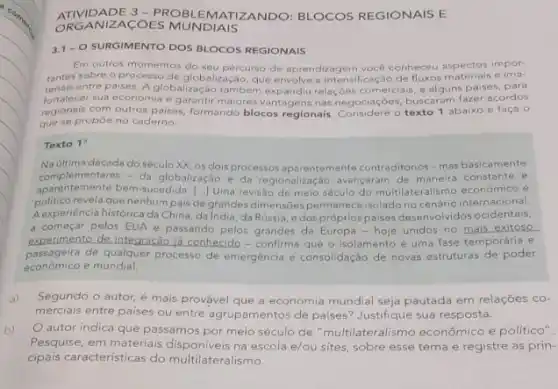 ORGANIZACOES MUNDIAIS
ATIVIDADE 3-ROBLEMATIZANDO: BLOCOS REGIONAIS E
3.1- O SURGIMENTO DOS BLOCOS REGIONAIS
Em outros momentos do seu impor
tantes sobre o processo percurso de aprendizagem vocé conheceu aspectos in pos.
teriais entre paises. A globalizabalização, que envolve intensificação de fluxos uns paises, para
fortalecer sua economia e garantir maiores vantagens nas ouscaram fazer acordos
regionais com outros paises formando blocos regionais negociacoes busto abaixo e faça 0
que se propoe no caderno:
Texto 1
Na ultima década do século XX, os dois processos aparentemente contraditorios-mas basicamente
complementares - da globalização e da regionalização avançaram de maneira constante e
aparentemente bem-sucedida. [..] Uma revisio de meio século do multilateralismo econômico e ()
politico revela que nenhum pais de grandes dimensôes permanece isolado no cenário internacional.
Aexperiencia histórica da China da India, da Rússia e dos próprios paises desenvoividos ocidentais.
a começar pelos EUA e passando pelos grandes da Europa-hoje unidos no mais exitoso
experimento de integração ja conhecide - confirma que o isolamento é uma fase temporária e
economico e mundial.
passageira de qualquer processo de emergência e consolidação de novas estruturas de poder
a) Segundo o autor, é mais provável que a economia mundial seja pautada em relações co-
merciais entre paises ou entre agrupamentos de paises?Justifique sua resposta.
b) autor indica que passamos por meio século de "multilateralismo econômico e politico".
Pesquise, em materiais na escola e/ou sites,sobre esse tema e registre as prin-
cipais caracteristicas do multilateralismo.