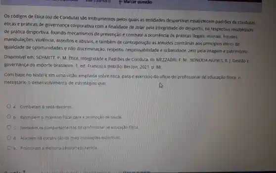 Os códigos de Ética (ou de Conduta) são instrumentos pelos quais as entidades desportivas estabelecem padrões de condutas
éticas e práticas de governança corporativa com a finalidade de zelar pela integridade do desporto, na respectiva modalidade
de prática desportiva fixando mecanismos de prevenção e combate a ocorrência de práticas ilegais imorais, fraudes,
manipulações violência, assédios e abusos, e também de contraposição as atitudes contrárias aos princípios éticos de
igualdade de oportunidades e não discriminação, respeito responsabilidade e urbanidade, zelo pela imagem e patrimônio.
Disponivel em:SCHMITT, P. M. Etica . Integridade e Padrões de Conduta. In:MEZZADRI. F. M : SONODA-NUNES. R.. Gestão e
governança do esporte brasileiro.1 ed. Francisco Beltrão Berzon, 2021, p. 88.
Com base no texto e em uma visão ampliada sobre ética para o exercicio do oficio do profissional de educação física, é
necessário o desenvolvimento de estratégias que:
a. Combatam o sedentarismo.
b. Estimulem o incentivo fiscal para a promoção da saude.
c. Nortelem os comportamentos do profissional de educação fisical
d. Auxiliemina construção de mais instalaçoes esportivas.
e. Promovam a melhoria cardiorresoiratónia.