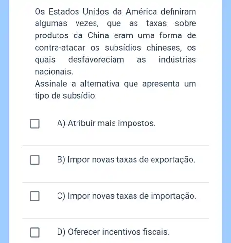 Os Estados Unidos da América definiram
algumas vezes , que as taxas sobre
produtos da China eram uma forma de
contra-atacar os subsídios ; chineses, os
quais desfavoreciam as indústrias
nacionais.
Assinale a alternativa que apresenta um
tipo de subsídio.
A) Atribuir mais impostos.
B) Impor novas taxas de exportação.
C) Impor novas taxas de importação.
D) Oferecer incentivos fiscais.