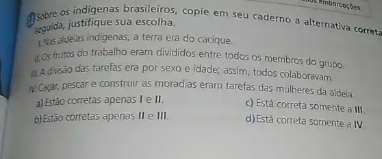 os indigenas brasileiros, copie em seu caderno a alternativa correta
seguida, justifique sua escolha.
1. Nas aldeias indigenas , a terra era do cacique.
II.Os frutos do trabalho eram divididos entre todos os membros do grupo.
III.A divisão das tarefas era por sexo e idade; assim, todos colaboravam
IV. Caçar, pescare construir as moradias eram tarefas das mulheres da aldeia.
a) Estão corretas apenas I e II.
b) Estão corretas apenas II e III.
c) Está correta somente a III
d)Está correta somente a IV