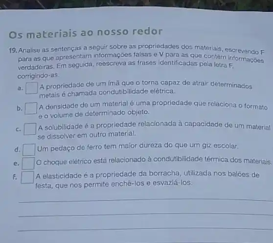 Os materiais ao nosso redor
19. Analise as sentenças a seguir sobre as propriedades dos materials, escrevendo F
para as que apresentam informações falsas e V para as que contêm informações
verdadeiras, Em seguida reescreva as frases identificadas pela letra F.
corrigindo-as.
a. square 
A propriedade de um imã que o torna capaz de atrair determinados
metais é chamada condutibilidade elétrica.
b.
A densidade de um material é uma propriedade que relaciona o formato
eo volume de determinado objeto.
c. square 
A solubilidade é a propriedade relacionada à capacidade de um material
se dissolver em outro material.
d. square  Um pedaço de ferro tem maior dureza do que um giz escolar.
e. square 
choque elétrico está relacionado à condutibilidade térmica dos materiais.
F. square  A elasticidade é a propriedade da borracha utilizada nos baloes de
festa, que nos permite enchê-los e esvaziá-los.
__