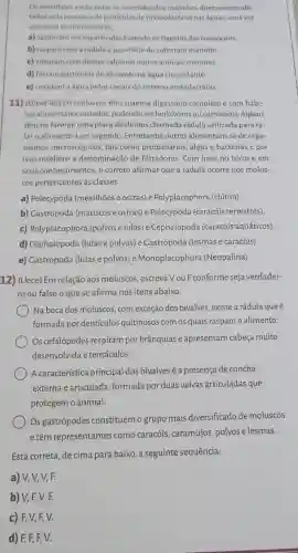 Os mexithoes estǎo entre os invertebrados marinhos diretamente afe
tadospela presenca departicula de microplasticos nas aguar umavez
que, para se alimentarem.
a) capturam microparticulas batendo os flagelos dos coanticitos
b) raspam com a radula a superficie do substrato marinho
c) trituram com dentes calcarios outros animais menores
d) fittram particulas de alimento na áyua circundante
e) circulam a água pelos canais do sistema ambulacrário.
11) (Ufpel-RS) Os moluscos têm sistema digestório completo e com hábi-
tos alimentaresvariados podendo ser herbivorosou carnivoros. Alguns
tèm na faringe uma placa de dentes chamada rádula utilizada para ra-
laro alimento a ser ingerido. Entretanto, outros alimentam-se de orga-
nismos microscópicos, tais como protozoários, algas e bactérias e por
isso recebem a denominação de filtradores. Com base no texto e em
seus conhecimentos, é correto afirmar que a rádula ocorre nos molus-
cos pertencentes as classes
a) Pelecypoda (mexilhões e ostras) e Polyplacophora (chiton)
b) Gastropoda (mariscose ostras) e Pelecypoda (caracóis terrestres)
c) Polyplacophora (polvose lulas) e Cephalopoda (caracóis aquáticos).
d) Cephalopoda (lulas e polvos) e Gastropoda (lesmas e caracóis)
e) Castropoda (lulas e polvos) e Monoplacophora (Neopalina)
12) (Uece) Em relação aos moluscos, escreva VouF conformeseja verdadei-
ro ou falso o quese afirma nos itens abaixo.
Na boca dos moluscos , com exceção dos bivalves existe a rádula que é
formada por dentículos quitinosos com os quais raspam o alimento.
Os cefalópodes respiram por brânquias e apresentam cabeça muito
desenvolvida e tentáculos.
A característica principal dos bivalves é a presença de concha
externa e articulada formada por duas valvas articuladas que
protegem o animal.
Os gastrópodes constituem o grupo mais diversificado de moluscos
e têm representantes como caracóis, caramujos, polvos e lesmas.
Está correta, de cima para baixo, a seguinte sequência:
a) V, V, V,F.
b) V,F,V,F.
c) F, V, F,V.
d) F, F, F,v.