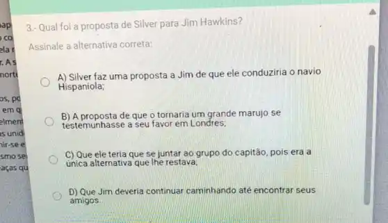 os, po
emg
elment
is unid
nir-se e
smo se
aças qu
3.- Qual foi a proposta de Silver para Jim Hawkins?
Assinale a alternativa correta:
A) Silver faz uma proposta a Jim de que ele conduziria o navio
Hispaniola;
B) A proposta de que o tornaria um grande marujo se
testemunhasse a seu favor em Londres;
C) Que ele teria que se juntar ao grupo do capitão pois era a
unica alternativa que he restava;
D) Que Jim deveria continuar caminhando até encontrar seus
amigos