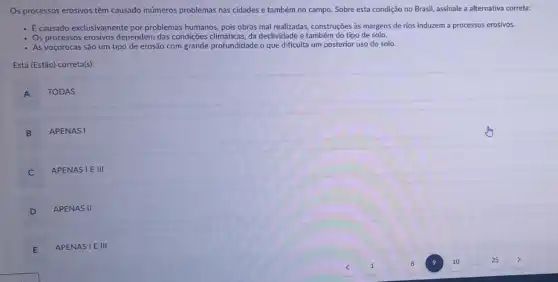 Os processos erosivos têm causado inúmeros problemas nas cidades e também no campo. Sobre esta condição no Brasil, assinale a alternativa correta:
- Ecausado exclusivamente por problemas humanos, pois obras mal realizadas, construções às margens de rios induzem a processos erosivos.
- Os processos erosivos dependem das condições climáticas, da declividade e também do tipo de solo.
- As voçorocas são um tipo de erosão com grande profundidade o que dificulta um posterior uso do solo.
Está (Estão) correta(s):
A TODAS
B APENASI
C
APENASI E III
D
APENAS II
E APENASIE III