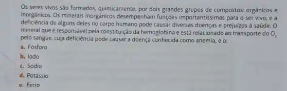 Os seres vivos são formados, quimicamente por dois grandes grupos de compostos: orgânicos e
inorgânicos. Os minerais inorgânicos desempenham funções importantissimas para o ser vivo, e a
deficiencia de alguns deles no corpo humano pode causar diversas doenças e prejuízos à saúde. O
mineral que é responsável pela constituição da hemoglobina e está relacionado ao transporte do
O_(2)
pelo sangue, cuja deficiência pode causar a doença conhecida como anemia, é o:
a. Fósforo
b. lodo
c. Sódio
d. Potássio
e. Ferro