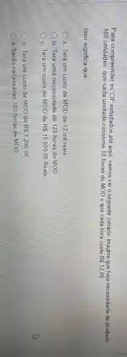 Para compreender os CIF estudados até aqui, vamos ver o seguinte cenário imagine que haja necessidade de produzir
100 unidades, que cada unidade consome 10 horas de MOD e que cada hora custe
R 12,00
Isso significa que:
a. Terá um custo de MOD de 12 mil reais
b. Terá uma necessidade de 120 horas de MOD
D
c. Terá um custo de MOD de R 15.800,00 Reais
d. Terá um custo de MOD de R 1.200,00
e. Seráo necessárias 100 horas de MOD