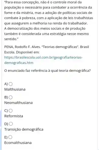 "Para essa concepção, não é o controle moral da
população 0 necessário para combater a ocorrência da
fome e da miséria , mas a adoção de políticas sociais de
combate à pobreza , com a aplicação de leis trabalhistas
que assegurem a melhoria na renda do trabalhador.
A democratização dos meios sociais e de produção
também é considerada uma estratégia nesse mesmo
sentido."
PENA, Rodolfo F .Alves. "Teorias demográficas ". Brasil
Escola. Disponível em:
https://brasilescol .uol.com br/geografia/teorias-
demograficas.htm
enunciado faz referência à qual teoria demográfica?
A)
Malthusiana
B) O
Neomalthusiana
C)
Reformista
D)
Transição demográfica
E)
Ecomalthusiana