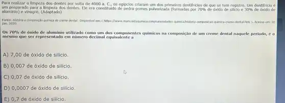 Para realizar a limpeza dos dentes por volta de 4000 a. C , 05 egipcios criaram um dos primeiros dentifricios de que se tem registro Um dentifricio é
um preparado para a dos dentes. Ele era constituido de pedra-pomes pulverizada (formadas por 70%  de óxido de silicio e 30%  de óxido de
aluminio) e vinagre. (Adaptado)
Fonte: História e composição química do creme dental. Disponivel em: c https://www.manualdaquimica .com/curiosid
jan. 2020.
Vounosidades-quimica/historia-composicao	a-creme-dental.htm > Acesso em: 30
OS 70%  de oxido de aluminio utilizado como um dos componentes quimicos na composição de um creme dental naquele período, é 0
mesmo que ser representado em número decimal equivalente a
A) 7,00 de óxido de silício.
B) 0,007 de óxido de silício
C) 0,07 de óxido de silício.
D) 0,0007 de óxido de silício
E) 0,7 de óxido de silício.