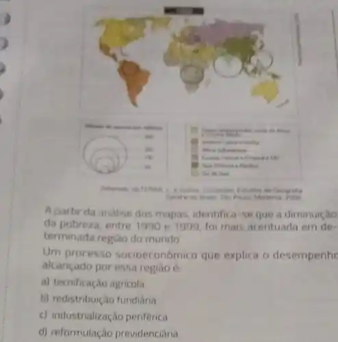 A partir da andise dos mapas identifica-se que a diminuição
da pobreza, entre 1990 e 1999, fo mais acentuada em de-
terminada regiao do mundo
Um processo socioeconômico que explica o desempenhe
alcançado por essa regiao é
a) tecnificação agricola
b) redistribuição fundiaria
c) industrialização periférica
d) reformulação previdenciária