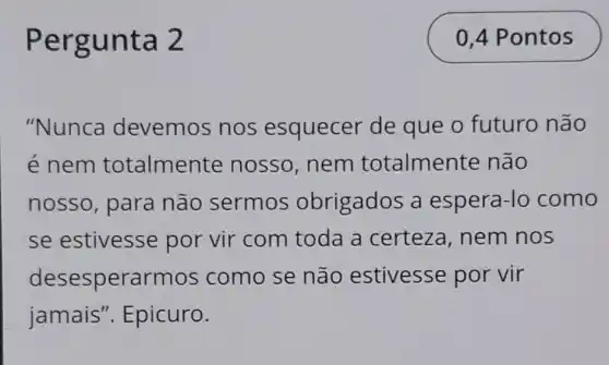 Pergunta 2
"Nunca devemos nos esquecer de que o futuro não
é nem totalmente nosso, nem totalmente não
nosso, para não sermos obrigados a espera-lo como
se estivesse por vir com toda a certeza, nem nos
desesperarmos como se não estivesse por vir
jamais ". Epicuro.
0,4 Pontos