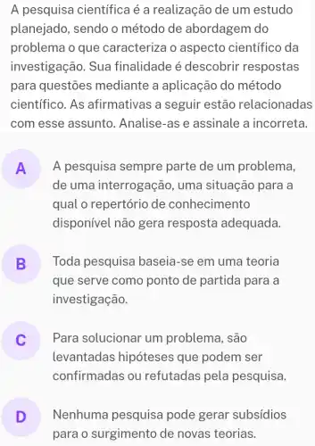 A pesquisa cientifica é a realização de um estudo
planejado, sendo o método de abordagem do
problema o que caracteriza o aspecto científico da
investigação. Sua finalidade é descobrir respostas
para questōes mediante a aplicação do método
científico. As afirmativas a seguir estão relacionadas
com esse assunto . Analise-as e assinale a incorreta.
A
de uma interrogação , uma situação para a
A pesquisa sempre parte de um problema,
qual o repertório de conhecimento
disponível não gera resposta adequada.
B Toda pesquisa baseia-se em uma teoria
que serve como ponto de partida para a
investigação.
Para solucionar um problema, são
levantadas hipóteses que podem ser
confirmadas ou refutadas pela pesquisa.
D
para o surgimento de novas teorias.
Nenhuma pesquisa pode gerar subsídios