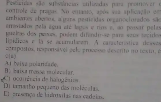 Pesticidas são substâncias utilizadas para promover (
controle de pragas No entanto, após sua aplicação em
ambientes abertos alguns pesticidas organoclorados sac
arrastados pela água até lagos e rios e, ao passar pelas
guelras dos peixes , podem difundir-se para seus tecidos
lipidicos e lá se acumularem. A caracteristica desses
compostos responsável pelo processo descrito no texto,e
0(a)
A) baixa polaridade.
B) baixa massa molecular.
XC) ocorrência de halogênios.
D) tamanho pequeno das moléculas.
E) presença de hidroxilas nas cadeias.