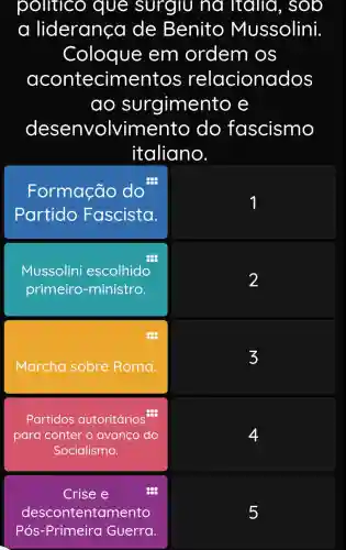 politico que surgiu na Italia , soo
a liderança de Benito Mussolini.
Coloque em ordem OS
contecime ntos relacionac los
ao s urgimento e
desenvolvime nto do fascismo
italiano.
Formação do
Partido Fascista.
1
Mussolini escolhido
2
primeiro -ministro.
Marcha sobre Roma
3
Partidos autoritários
para conter o avanço do	4
Socialismo.
Crise e	888
descontentan nento
Pós -Primeira Guerra.