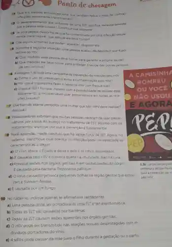 ponto de checagem
Qualéo método anticoncepcional que também reduz o risco de contrair
infecçōes sexualmente
desaparecimento dos sintomas de uma IST significa necessariamente
que a pessoa está curada? Justifique sua resposta.
Se uma pessoa desconfia de que foi contaminada por uma infecção sexual-
mente transmissivel, que atitude ela deve tomar?
Cite alguns sintomas que podem aparecer na gonorrela.
Suponha a seguinte situação: uma pessoa acabou de descobrir que é por-
tadora do HIV.
a) Que medidas essa pessoa deve tomar para garantir a própria saúde?
b) Que medidas ela deve tomar para proteger a saúde das outras pessoas
de seu convivio?
6 A imagem 5.30 é de uma campanha de prevenção da infecção pelo HIV.
a) Como o uso de preservativo evita a contaminação pelo HIV?
b) Por que é importante fazer o teste de HIV com frequência?
c) Oqueé PEP? Por que, mesmo com a possibilidade de realizar esse
tratamento, é indispensável usar preservativos em todas as rela-
coes sexuais?
7 Que tipo de exame periódico uma mulher que tem HPV deve realizar?
Por quê?
8 Pesquisadores estimam que muitas pessoas pararam de usar preser-
vativos por causa do avanço no tratamento de IST. Mesmo com os
tratamentos, explique por que a prevenção é fundamental.
9 Você aprendeu neste capitulo que há vários tipos de IST Agora, no
caderno, identifique qual doença ou infecção pode ser associada às
características a seguir.
a) O virus ataca o figado e deixa a pele e os olhos amarelados.
b) É causada pelo HIV e provoca queda na imunidade. Não há cura
c) Provoca lesões nos órgãos genitais e em outras partes do corpo
E causada pela bactéria Treponema pallidum
d) Ovirus causador provoca pequenas bolhas na região genital que estou-
ram e formam feridas.
e) E causada por um fungo.
10 No caderno indique apenas as afirmativas verdadeiras.
a) Uma pessoa pode ser portadora de uma IST e ser assintomática.
b) Todas as IST são causadas por bactérias.
c) Todas as IST causam lesões aparentes nos órgãos genitais.
d) O HIV pode ser transmitido nas relações sexuais desprotegidas com in-
dividuos portadores do vírus.
e) A sifilis pode passar da mãe para o filho durante a gestação ou o parto.
5.30 Cartaz de campan
prefeitura de Sǎo Paulo
para a prevenção da in
pelo HIV.