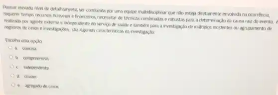 Possuir elevado nivel de detathamento ser conduzida por uma equipe multidisciptinar que No esteja diretamente envolvida na ocorrência,
requerer tempo recursos humanos e financeiros, necessitar de teknicas combinadas e robustas para a determinação da causa raiz do evento,
realizada por agente externo e independente do servico de saude e também para a investigação de multiplos incidentes ou agrupamento de
registros de casos e investigaçoes, sao algumas caracteristicas da investigação
Escolha uma opçto
a concisa
b. compreensiva
c. independente
d. cluster
e. agregado de casos