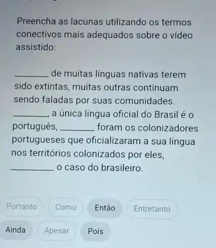 Preencha as lacunas utilizando os termos
conectivos mais adequados sobre o vídeo
assistido:
__ de muitas línguas nativas terem
sido extintas , muitas outras continuam
sendo faladas por suas comunidades.
__ , a única língua oficial do Brasil éo
português, __ foram os colonizadores
portugueses que oficializaram a sua língua
nos territórios colonizados por eles,
caso do brasileiro.
__
Portanto
Como
Então
Entretanto
Ainda
Apesar
Pois