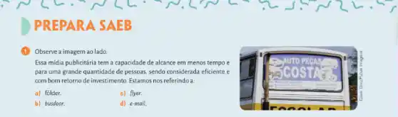 PREPARA SAEB
Observe a imagem ao lado
Essa midia publicitária tem a capacidade de alcance em menos tempo e
para uma grande quantidade de pessoas, sendo considerada eficiente e
com bom retorno de investimento Estamos nos referindo a:
a) folder.
c) flyer.
b) busdoor.
d) e-mail.